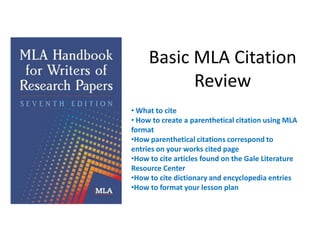 Basic MLA Citation
           Review
• What to cite
• How to create a parenthetical citation using MLA
format
•How parenthetical citations correspond to
entries on your works cited page
•How to cite articles found on the Gale Literature
Resource Center
•How to cite dictionary and encyclopedia entries
•How to format your lesson plan
 