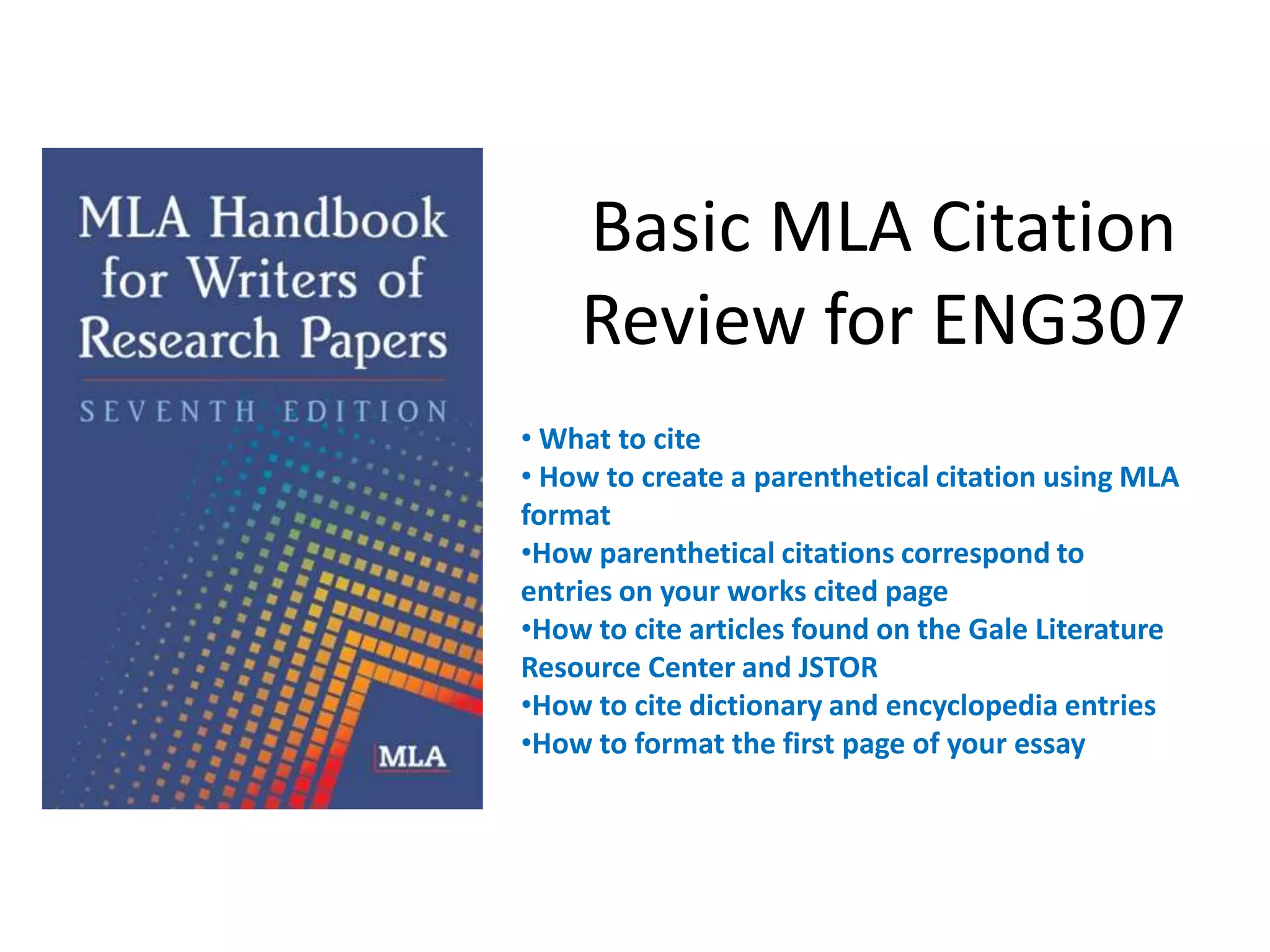 Basic MLA Citation
    Review for ENG307
• What to cite
• How to create a parenthetical citation using MLA
format
•How parenthetical citations correspond to
entries on your works cited page
•How to cite articles found on the Gale Literature
Resource Center and JSTOR
•How to cite dictionary and encyclopedia entries
•How to format the first page of your essay
 