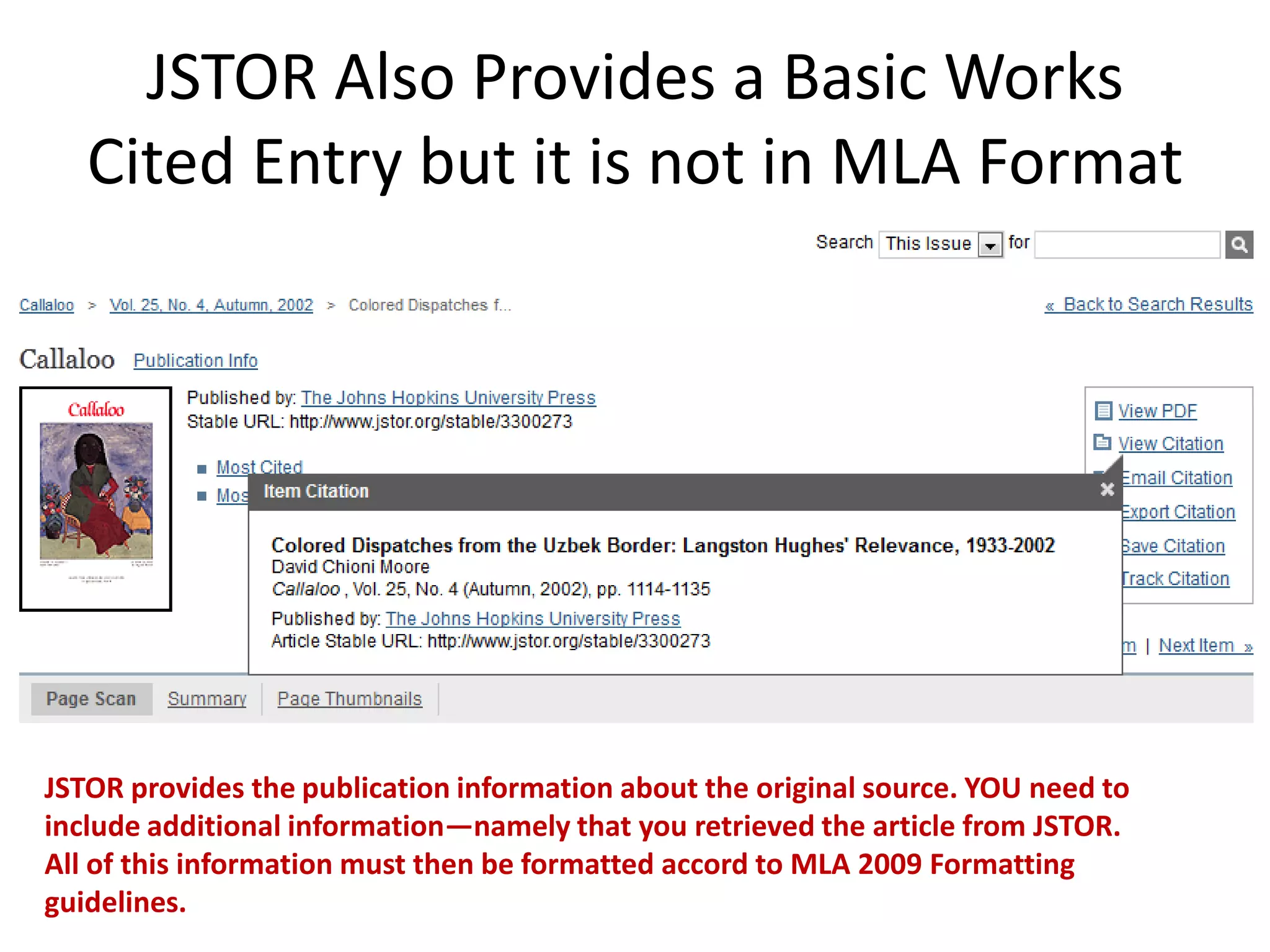JSTOR Also Provides a Basic Works
   Cited Entry but it is not in MLA Format




JSTOR provides the publication information about the original source. YOU need to
include additional information—namely that you retrieved the article from JSTOR.
All of this information must then be formatted accord to MLA 2009 Formatting
guidelines.
 