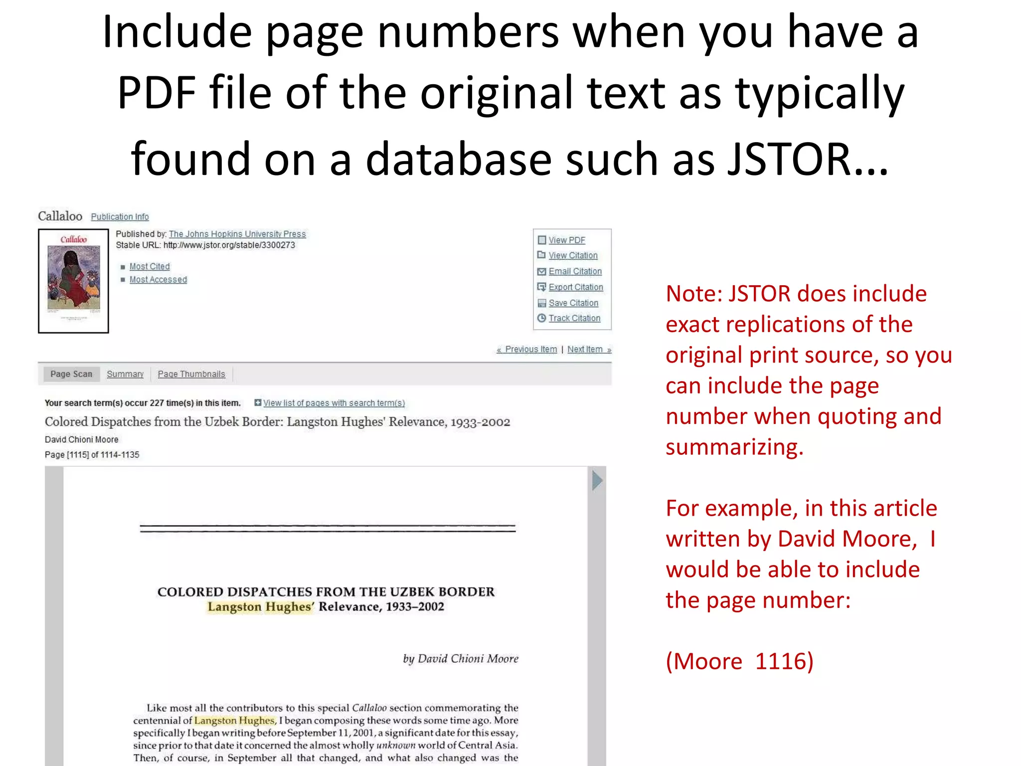 Include page numbers when you have a
 PDF file of the original text as typically
  found on a database such as JSTOR…

                             Note: JSTOR does include
                             exact replications of the
                             original print source, so you
                             can include the page
                             number when quoting and
                             summarizing.

                             For example, in this article
                             written by David Moore, I
                             would be able to include
                             the page number:

                             (Moore 1116)
 