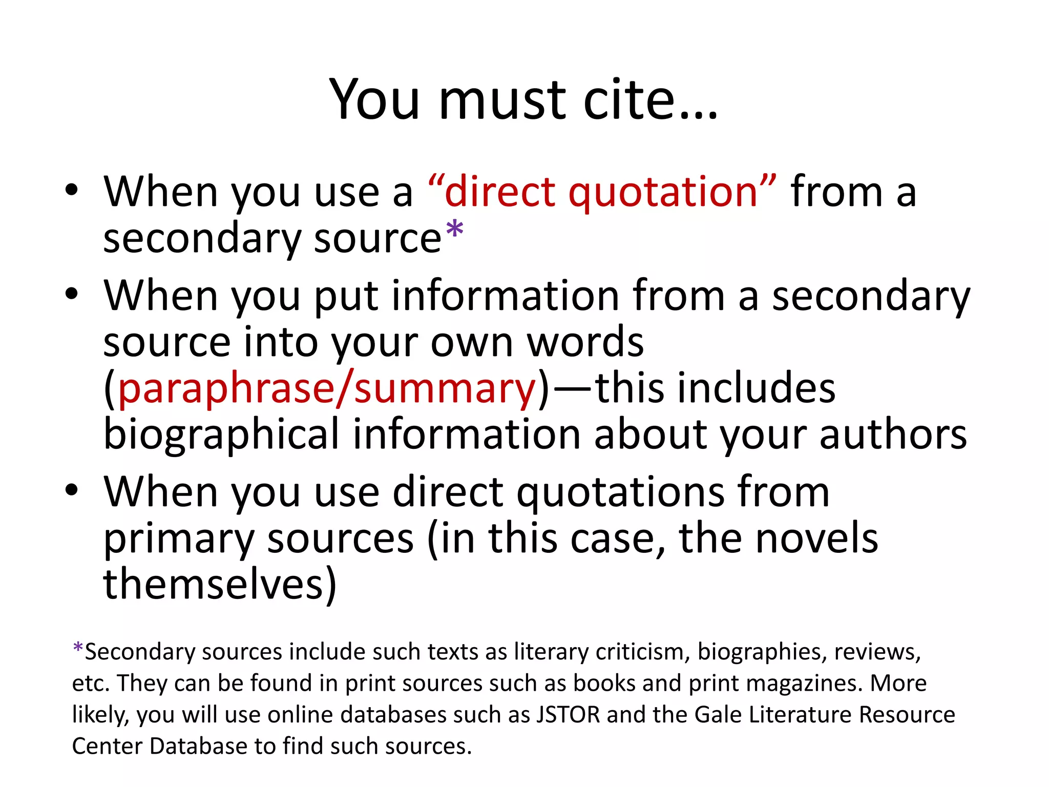 You must cite…
• When you use a “direct quotation” from a
  secondary source*
• When you put information from a secondary
  source into your own words
  (paraphrase/summary)—this includes
  biographical information about your authors
• When you use direct quotations from
  primary sources (in this case, the novels
  themselves)
*Secondary sources include such texts as literary criticism, biographies, reviews,
etc. They can be found in print sources such as books and print magazines. More
likely, you will use online databases such as JSTOR and the Gale Literature Resource
Center Database to find such sources.
 