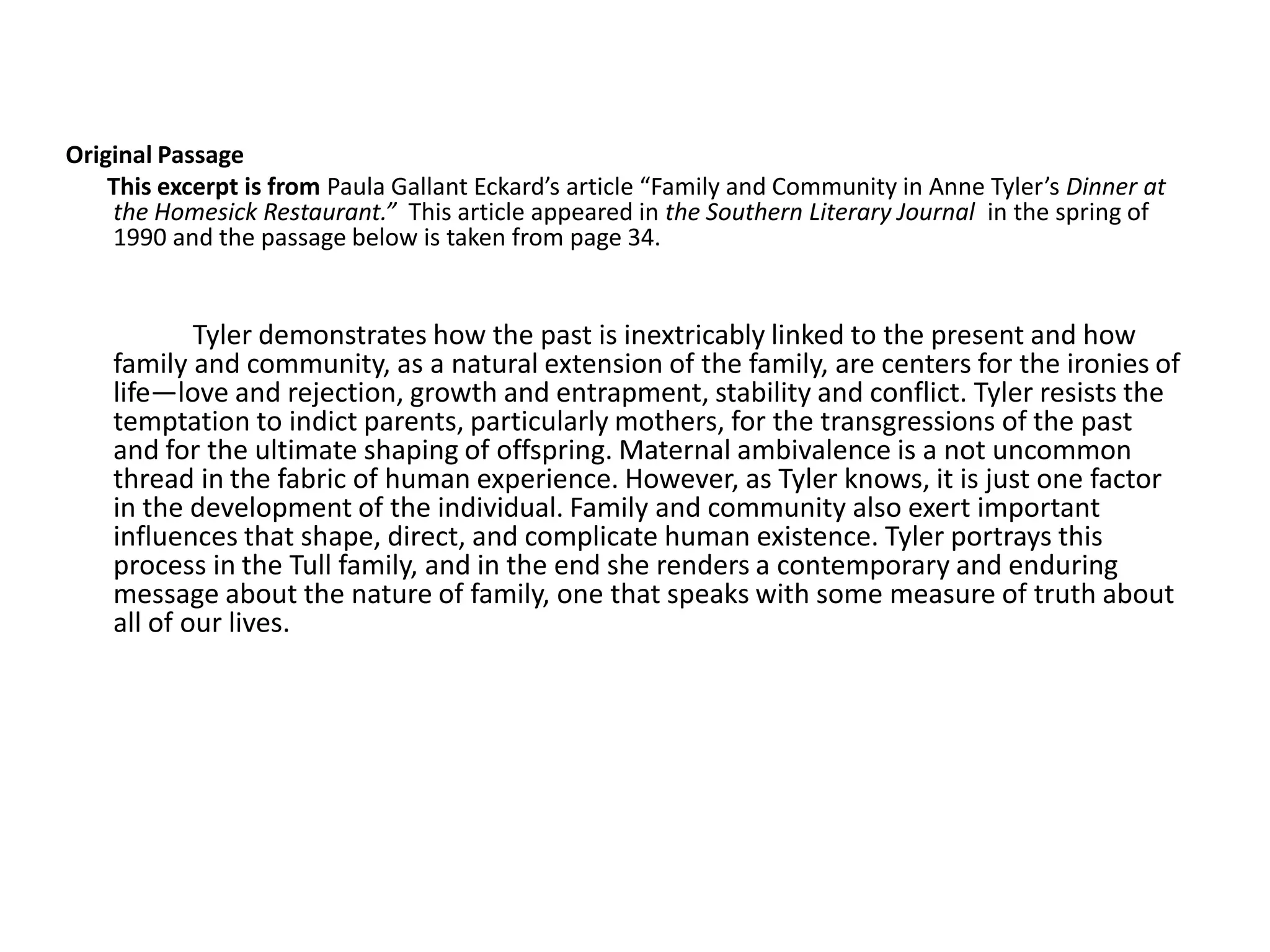 Original Passage
    This excerpt is from Paula Gallant Eckard’s article “Family and Community in Anne Tyler’s Dinner at
    the Homesick Restaurant.” This article appeared in the Southern Literary Journal in the spring of
    1990 and the passage below is taken from page 34.


            Tyler demonstrates how the past is inextricably linked to the present and how
    family and community, as a natural extension of the family, are centers for the ironies of
    life—love and rejection, growth and entrapment, stability and conflict. Tyler resists the
    temptation to indict parents, particularly mothers, for the transgressions of the past
    and for the ultimate shaping of offspring. Maternal ambivalence is a not uncommon
    thread in the fabric of human experience. However, as Tyler knows, it is just one factor
    in the development of the individual. Family and community also exert important
    influences that shape, direct, and complicate human existence. Tyler portrays this
    process in the Tull family, and in the end she renders a contemporary and enduring
    message about the nature of family, one that speaks with some measure of truth about
    all of our lives.
 
