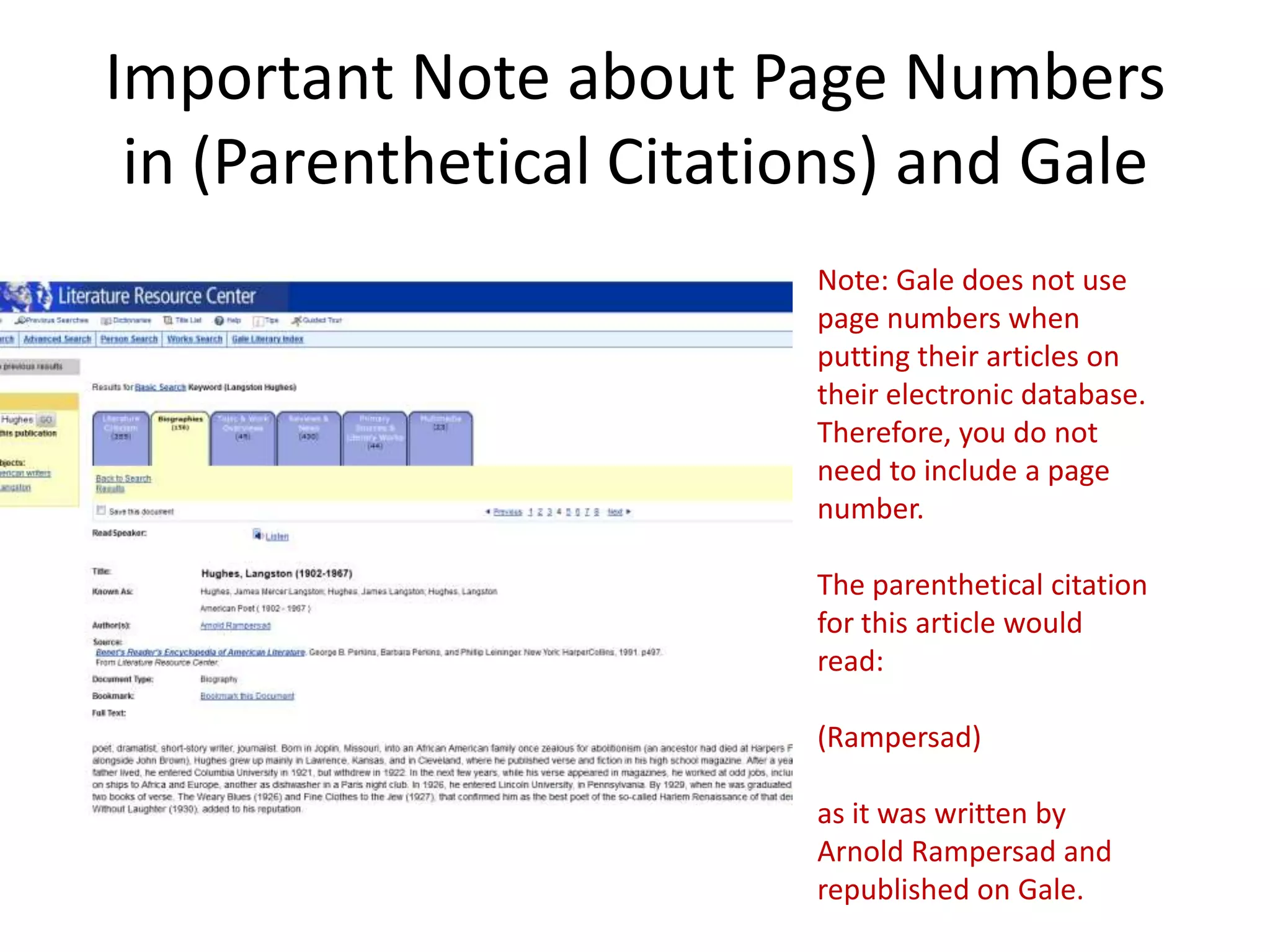 Important Note about Page Numbers
 in (Parenthetical Citations) and Gale
                         Note: Gale does not use
                         page numbers when
                         putting their articles on
                         their electronic database.
                         Therefore, you do not
                         need to include a page
                         number.

                         The parenthetical citation
                         for this article would
                         read:

                         (Rampersad)

                         as it was written by
                         Arnold Rampersad and
                         republished on Gale.
 