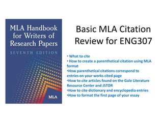 Basic MLA Citation
    Review for ENG307
• What to cite
• How to create a parenthetical citation using MLA
format
•How parenthetical citations correspond to
entries on your works cited page
•How to cite articles found on the Gale Literature
Resource Center and JSTOR
•How to cite dictionary and encyclopedia entries
•How to format the first page of your essay
 