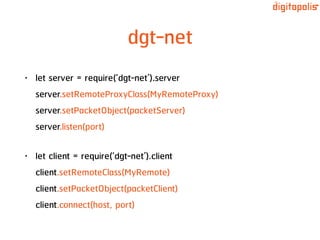 dgt-net
• let server = require(‘dgt-net’).server 
server.setRemoteProxyClass(MyRemoteProxy) 
server.setPacketObject(packetServer) 
server.listen(port)
• let client = require(‘dgt-net’).client 
client.setRemoteClass(MyRemote) 
client.setPacketObject(packetClient) 
client.connect(host, port)
 