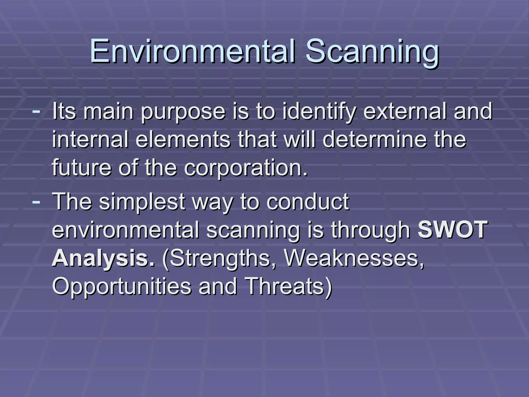 Environmental Scanning Its main purpose is to identify external and internal elements that will determine the future of the corporation. The simplest way to conduct environmental scanning is through  SWOT Analysis.  (Strengths, Weaknesses, Opportunities and Threats) 