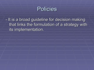 Policies - It is a broad guideline for decision making that links the formulation of a strategy with its implementation. 