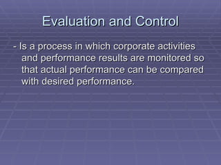 Evaluation and Control - Is a process in which corporate activities and performance results are monitored so that actual performance can be compared with desired performance. 