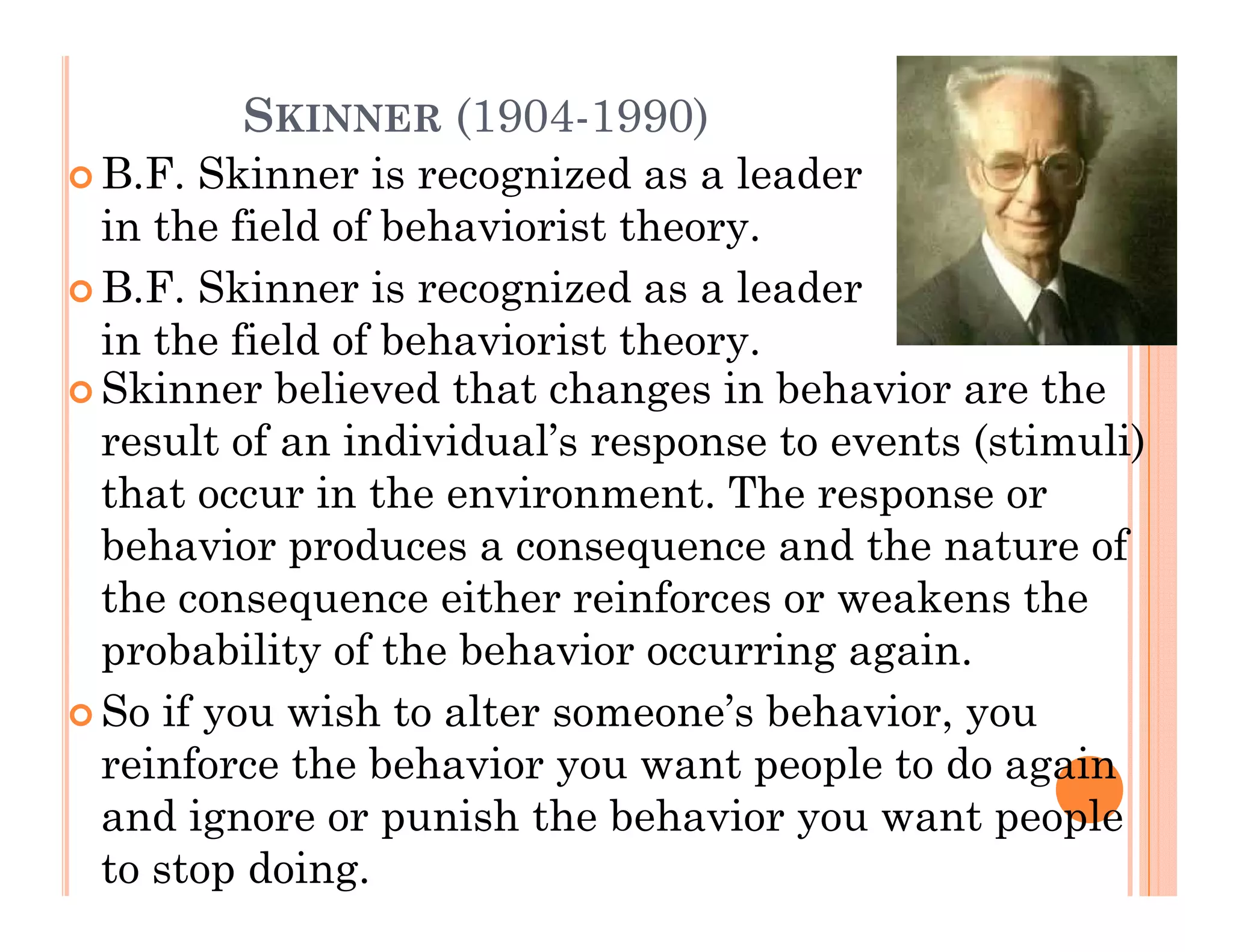 SKINNER (1904-1990)
B.F.
B F Skinner is recognized as a leader
in the field of behaviorist theory.
B.F.
B F Skinner is recognized as a leader
in the field of behaviorist theory.
Skinner believed that changes in behavior are the
result of an individual’s response to events (stimuli)
that occur in the environment. The response or
behavior
b h i produces a consequence and the nature of
              d                       d th    t     f
the consequence either reinforces or weakens the
probability of the behavior occurring again
                                       again.
So if you wish to alter someone’s behavior, you
reinforce the behavior you want people to do again
and ignore or punish the behavior you want people
to stop doing.
 