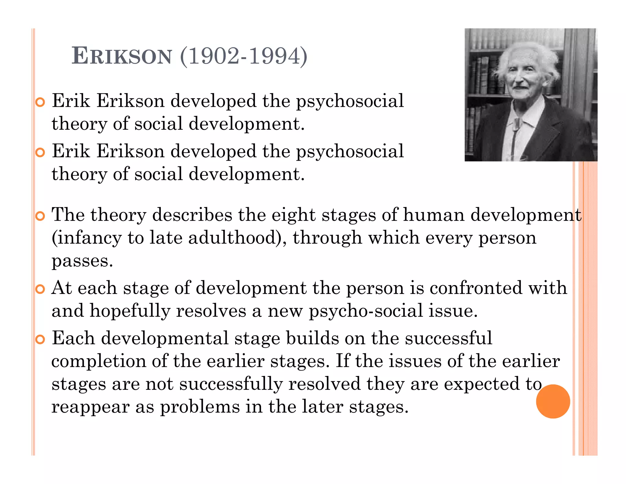 ERIKSON (1902-1994)
Erik Erikson developed the psychosocial
theory of social development.
Erik Erikson developed the psychosocial
theory of social development.

The theory describes the eight stages of human development
Th th        d    ib th i ht t           fh        d    l      t
(infancy to late adulthood), through which every person
passes.
At each stage of development the person is confronted with
and hopefully resolves a new psycho-social issue.
Each developmental stage b ild on th successful
E hd       l       t l t    builds     the         f l
completion of the earlier stages. If the issues of the earlier
stages are not successfully resolved they are expected to
reappear as problems in the later stages.
 