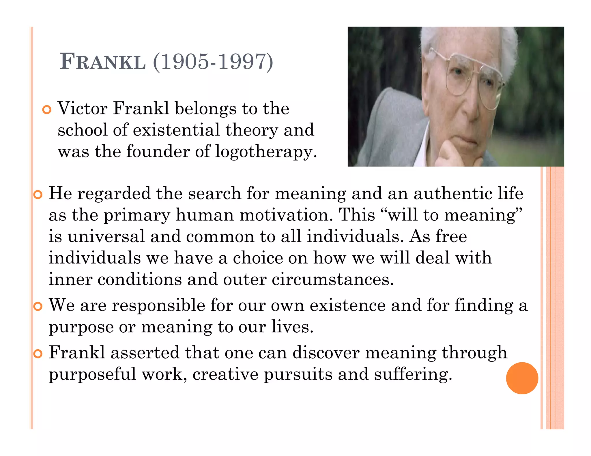 FRANKL (1905-1997)

 Victor Frankl belongs to the
 school of existential theory and
 was the founder of logotherapy.

He regarded t e sea c for meaning a d a aut e t c life
  e ega ded the search o      ea   g and an authentic e
as the primary human motivation. This “will to meaning”
is universal and common to all individuals. As free
individuals we have a choice on how we will deal with
inner conditions and outer circumstances.
We are responsible for our own existence and for finding a
           p                                           g
purpose or meaning to our lives.
Frankl asserted that one can discover meaning through
purposeful work, creati e pursuits and suffering
              ork creative             suffering.
 
