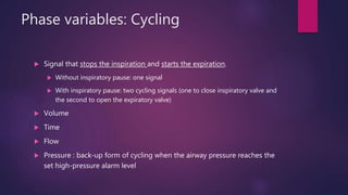 Phase variables: Cycling
 Signal that stops the inspiration and starts the expiration.
 Without inspiratory pause: one signal
 With inspiratory pause: two cycling signals (one to close inspiratory valve and
the second to open the expiratory valve)
 Volume
 Time
 Flow
 Pressure : back-up form of cycling when the airway pressure reaches the
set high-pressure alarm level
 