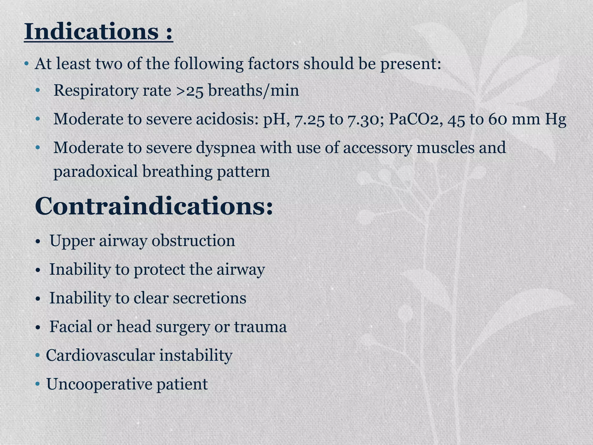 Indications :
• At least two of the following factors should be present:
• Respiratory rate >25 breaths/min
• Moderate to severe acidosis: pH, 7.25 to 7.30; PaCO2, 45 to 60 mm Hg
• Moderate to severe dyspnea with use of accessory muscles and
paradoxical breathing pattern
Contraindications:
• Upper airway obstruction
• Inability to protect the airway
• Inability to clear secretions
• Facial or head surgery or trauma
• Cardiovascular instability
• Uncooperative patient
 