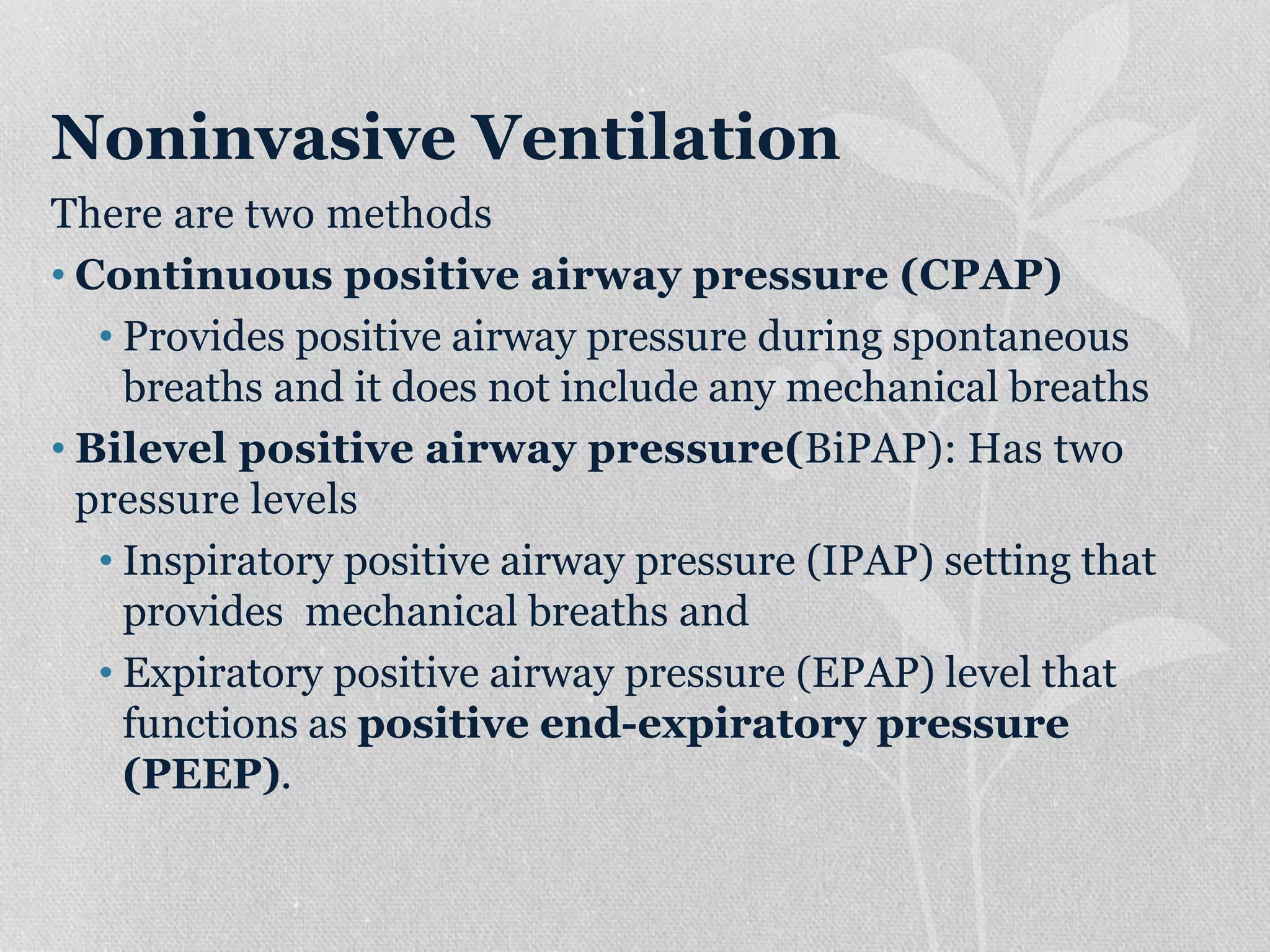 Noninvasive Ventilation
There are two methods
• Continuous positive airway pressure (CPAP)
• Provides positive airway pressure during spontaneous
breaths and it does not include any mechanical breaths
• Bilevel positive airway pressure(BiPAP): Has two
pressure levels
• Inspiratory positive airway pressure (IPAP) setting that
provides mechanical breaths and
• Expiratory positive airway pressure (EPAP) level that
functions as positive end-expiratory pressure
(PEEP).
 