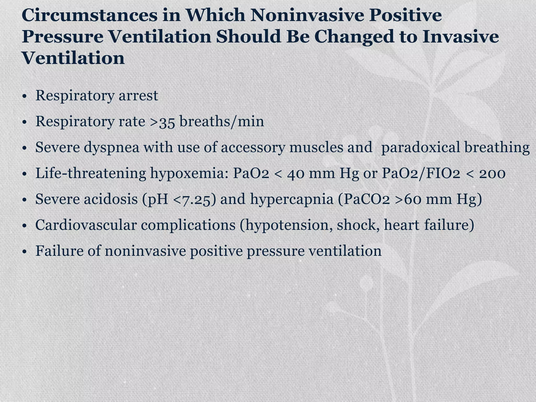 Circumstances in Which Noninvasive Positive
Pressure Ventilation Should Be Changed to Invasive
Ventilation
• Respiratory arrest
• Respiratory rate >35 breaths/min
• Severe dyspnea with use of accessory muscles and paradoxical breathing
• Life-threatening hypoxemia: PaO2 < 40 mm Hg or PaO2/FIO2 < 200
• Severe acidosis (pH <7.25) and hypercapnia (PaCO2 >60 mm Hg)
• Cardiovascular complications (hypotension, shock, heart failure)
• Failure of noninvasive positive pressure ventilation
 