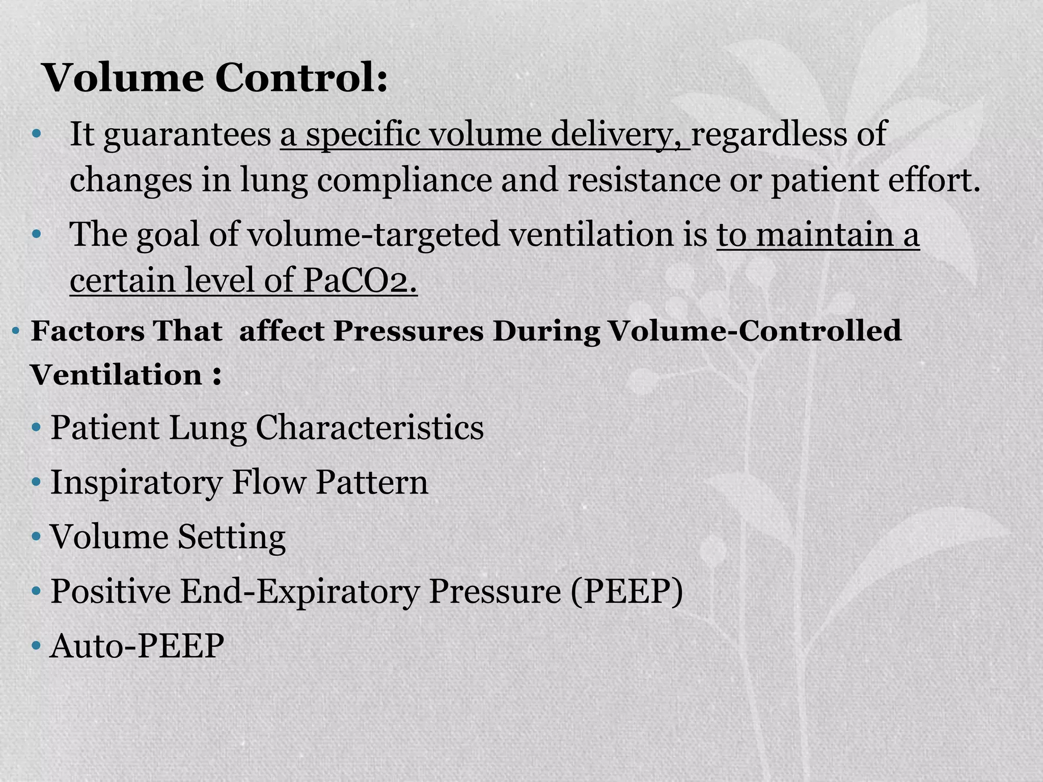Volume Control:
• It guarantees a specific volume delivery, regardless of
changes in lung compliance and resistance or patient effort.
• The goal of volume-targeted ventilation is to maintain a
certain level of PaCO2.
• Factors That affect Pressures During Volume-Controlled
Ventilation :
• Patient Lung Characteristics
• Inspiratory Flow Pattern
• Volume Setting
• Positive End-Expiratory Pressure (PEEP)
• Auto-PEEP
 