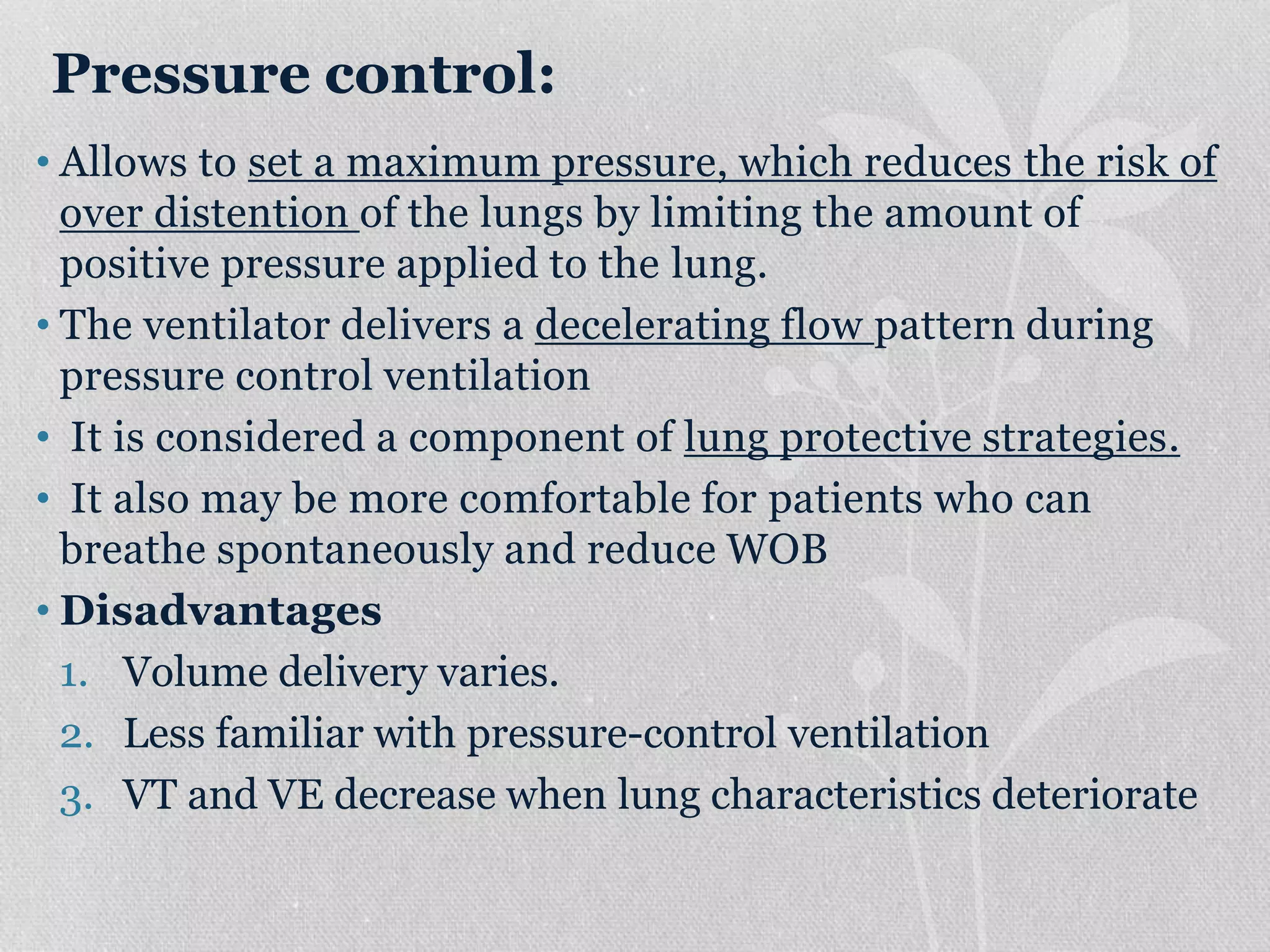 Pressure control:
• Allows to set a maximum pressure, which reduces the risk of
over distention of the lungs by limiting the amount of
positive pressure applied to the lung.
• The ventilator delivers a decelerating flow pattern during
pressure control ventilation
• It is considered a component of lung protective strategies.
• It also may be more comfortable for patients who can
breathe spontaneously and reduce WOB
• Disadvantages
1. Volume delivery varies.
2. Less familiar with pressure-control ventilation
3. VT and VE decrease when lung characteristics deteriorate
 