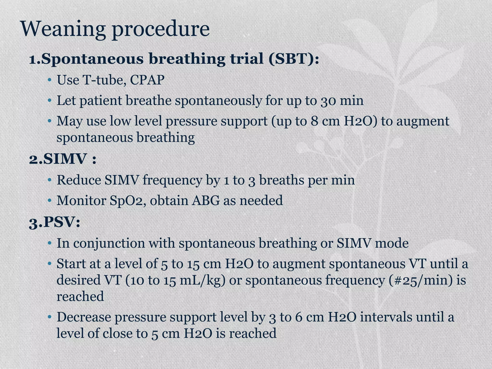 Weaning procedure
1.Spontaneous breathing trial (SBT):
• Use T-tube, CPAP
• Let patient breathe spontaneously for up to 30 min
• May use low level pressure support (up to 8 cm H2O) to augment
spontaneous breathing
2.SIMV :
• Reduce SIMV frequency by 1 to 3 breaths per min
• Monitor SpO2, obtain ABG as needed
3.PSV:
• In conjunction with spontaneous breathing or SIMV mode
• Start at a level of 5 to 15 cm H2O to augment spontaneous VT until a
desired VT (10 to 15 mL/kg) or spontaneous frequency (#25/min) is
reached
• Decrease pressure support level by 3 to 6 cm H2O intervals until a
level of close to 5 cm H2O is reached
 