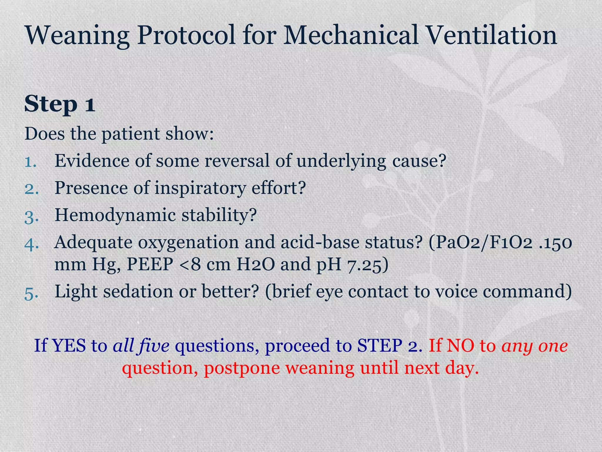 Weaning Protocol for Mechanical Ventilation
Step 1
Does the patient show:
1. Evidence of some reversal of underlying cause?
2. Presence of inspiratory effort?
3. Hemodynamic stability?
4. Adequate oxygenation and acid-base status? (PaO2/F1O2 .150
mm Hg, PEEP <8 cm H2O and pH 7.25)
5. Light sedation or better? (brief eye contact to voice command)
If YES to all five questions, proceed to STEP 2. If NO to any one
question, postpone weaning until next day.
 