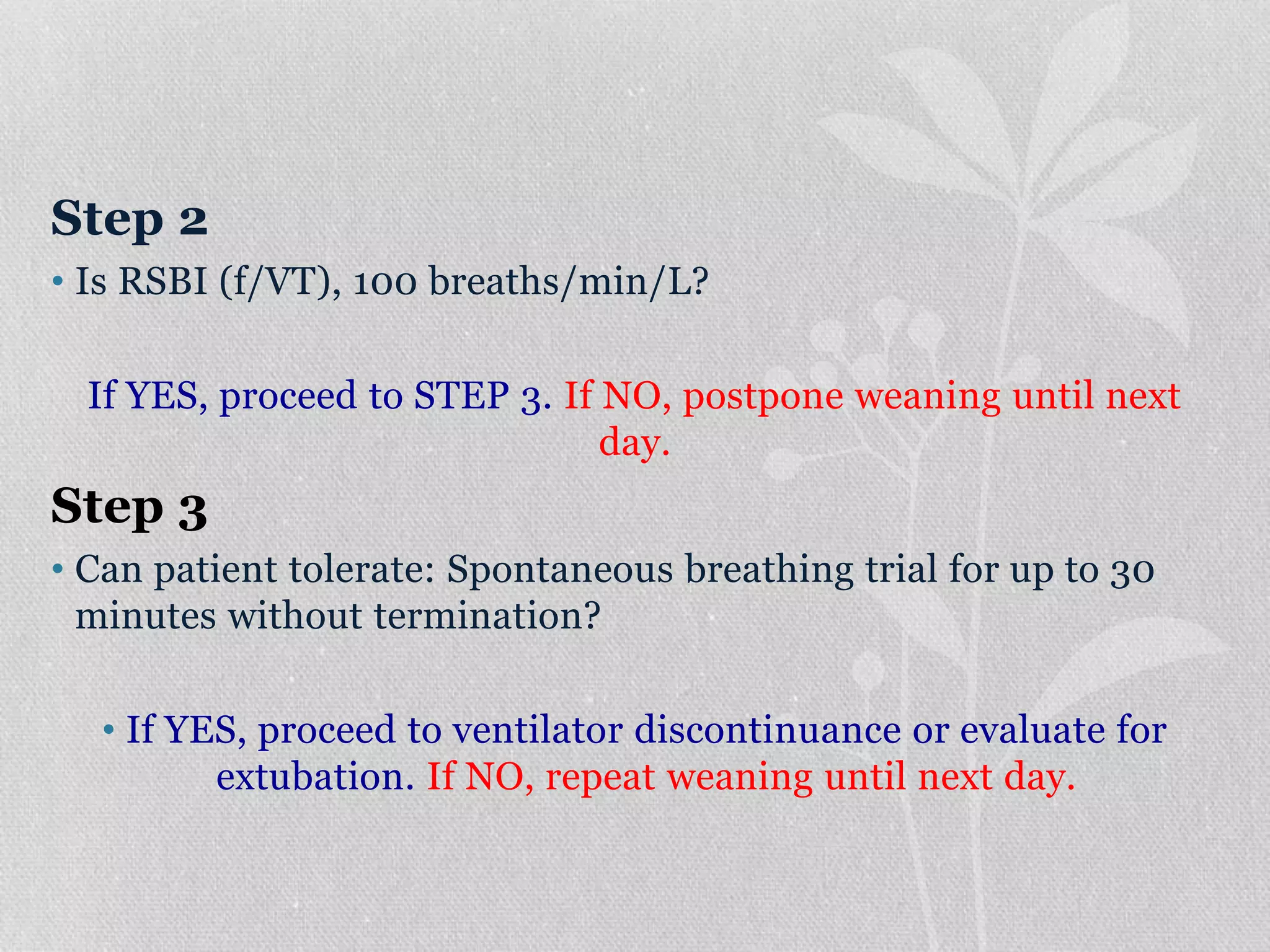 Step 2
• Is RSBI (f/VT), 100 breaths/min/L?
If YES, proceed to STEP 3. If NO, postpone weaning until next
day.
Step 3
• Can patient tolerate: Spontaneous breathing trial for up to 30
minutes without termination?
• If YES, proceed to ventilator discontinuance or evaluate for
extubation. If NO, repeat weaning until next day.
 