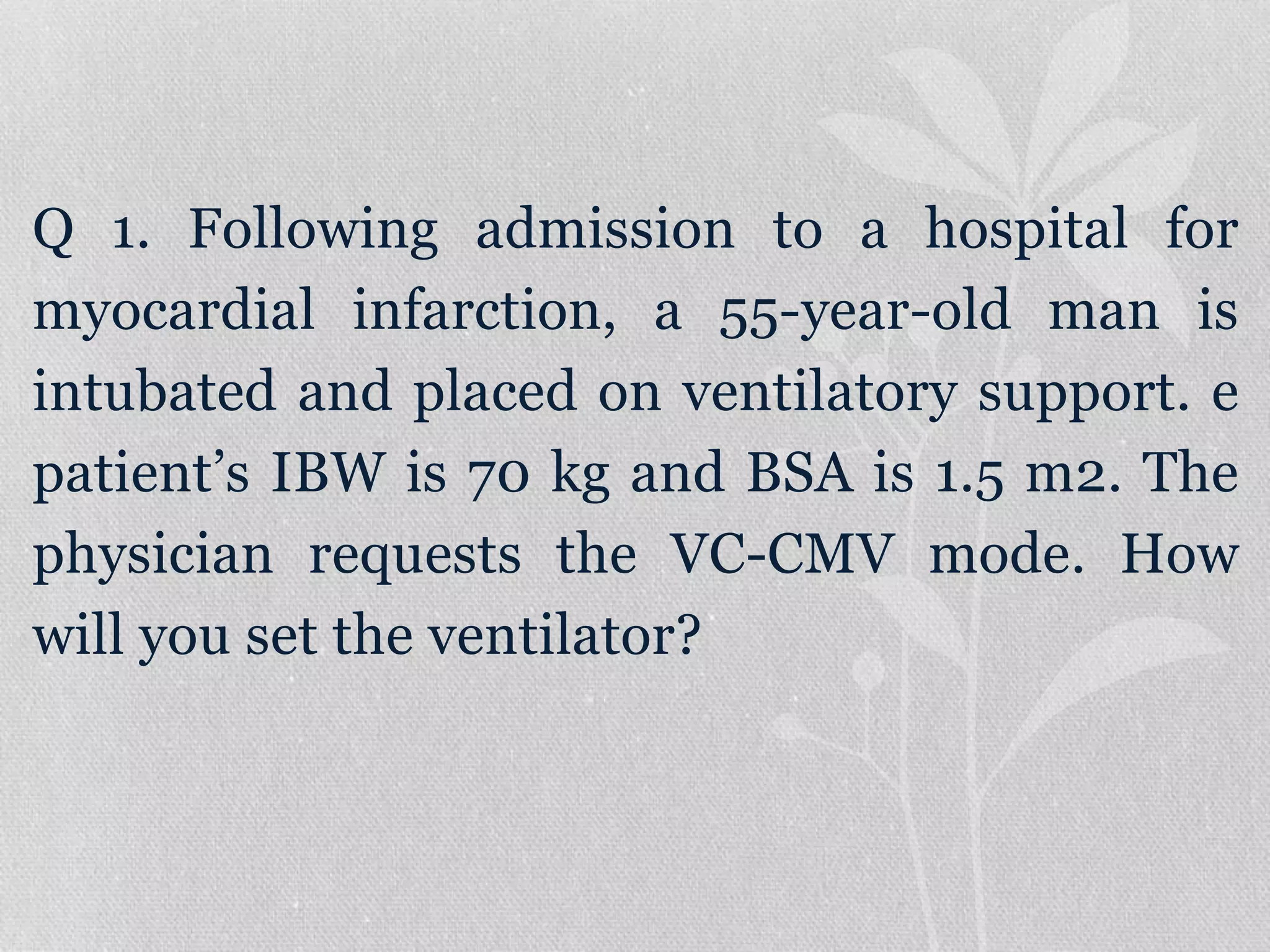 Q 1. Following admission to a hospital for
myocardial infarction, a 55-year-old man is
intubated and placed on ventilatory support. e
patient’s IBW is 70 kg and BSA is 1.5 m2. The
physician requests the VC-CMV mode. How
will you set the ventilator?
 