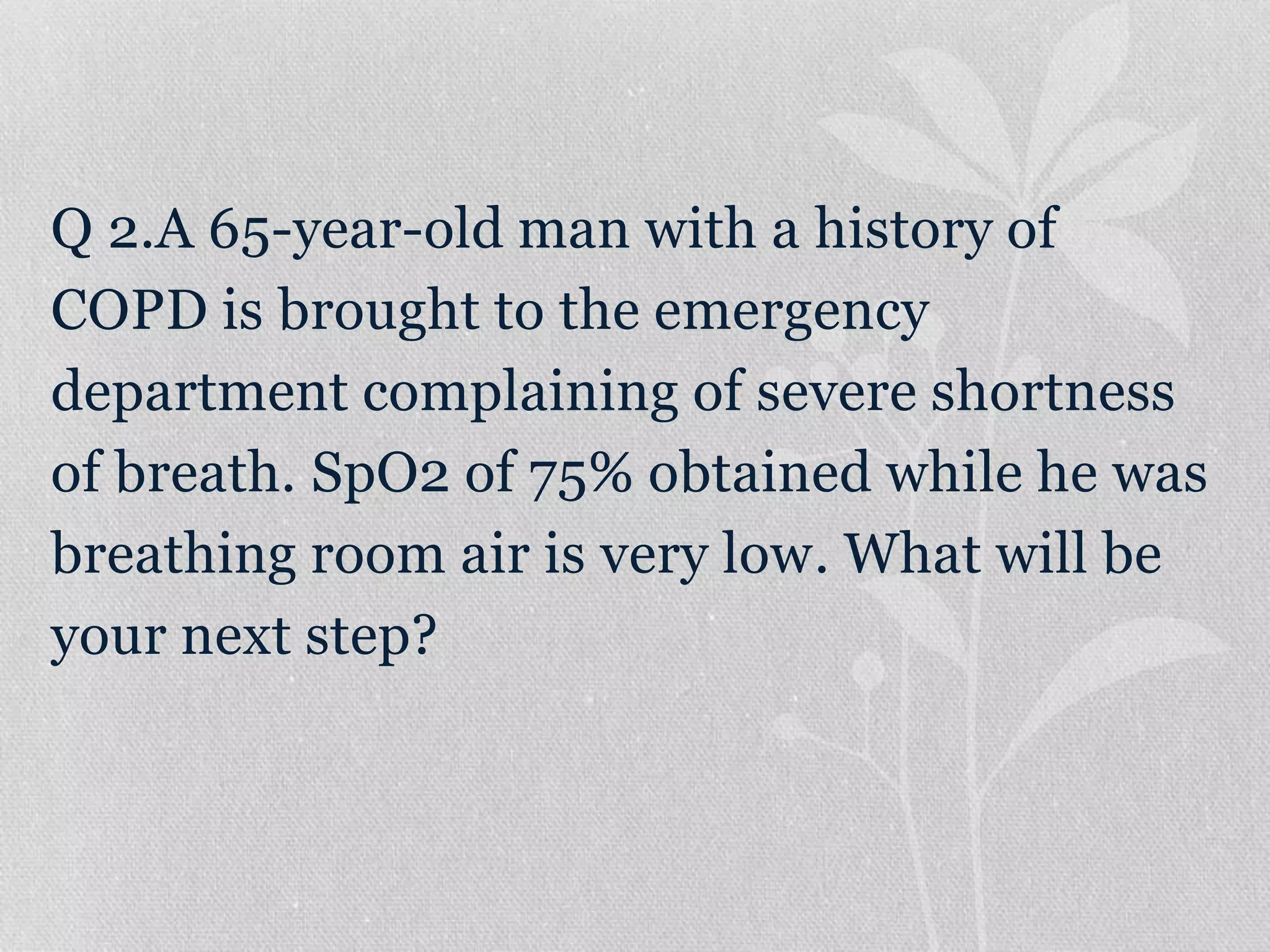 Q 2.A 65-year-old man with a history of
COPD is brought to the emergency
department complaining of severe shortness
of breath. SpO2 of 75% obtained while he was
breathing room air is very low. What will be
your next step?
 