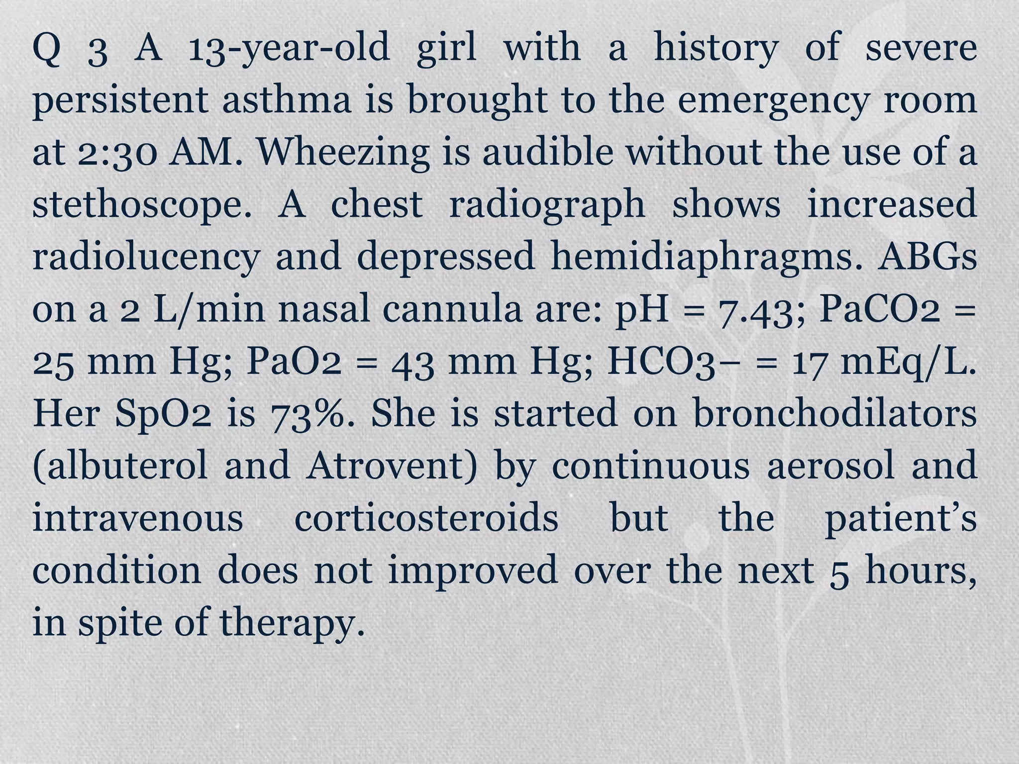 Q 3 A 13-year-old girl with a history of severe
persistent asthma is brought to the emergency room
at 2:30 AM. Wheezing is audible without the use of a
stethoscope. A chest radiograph shows increased
radiolucency and depressed hemidiaphragms. ABGs
on a 2 L/min nasal cannula are: pH = 7.43; PaCO2 =
25 mm Hg; PaO2 = 43 mm Hg; HCO3− = 17 mEq/L.
Her SpO2 is 73%. She is started on bronchodilators
(albuterol and Atrovent) by continuous aerosol and
intravenous corticosteroids but the patient’s
condition does not improved over the next 5 hours,
in spite of therapy.
 