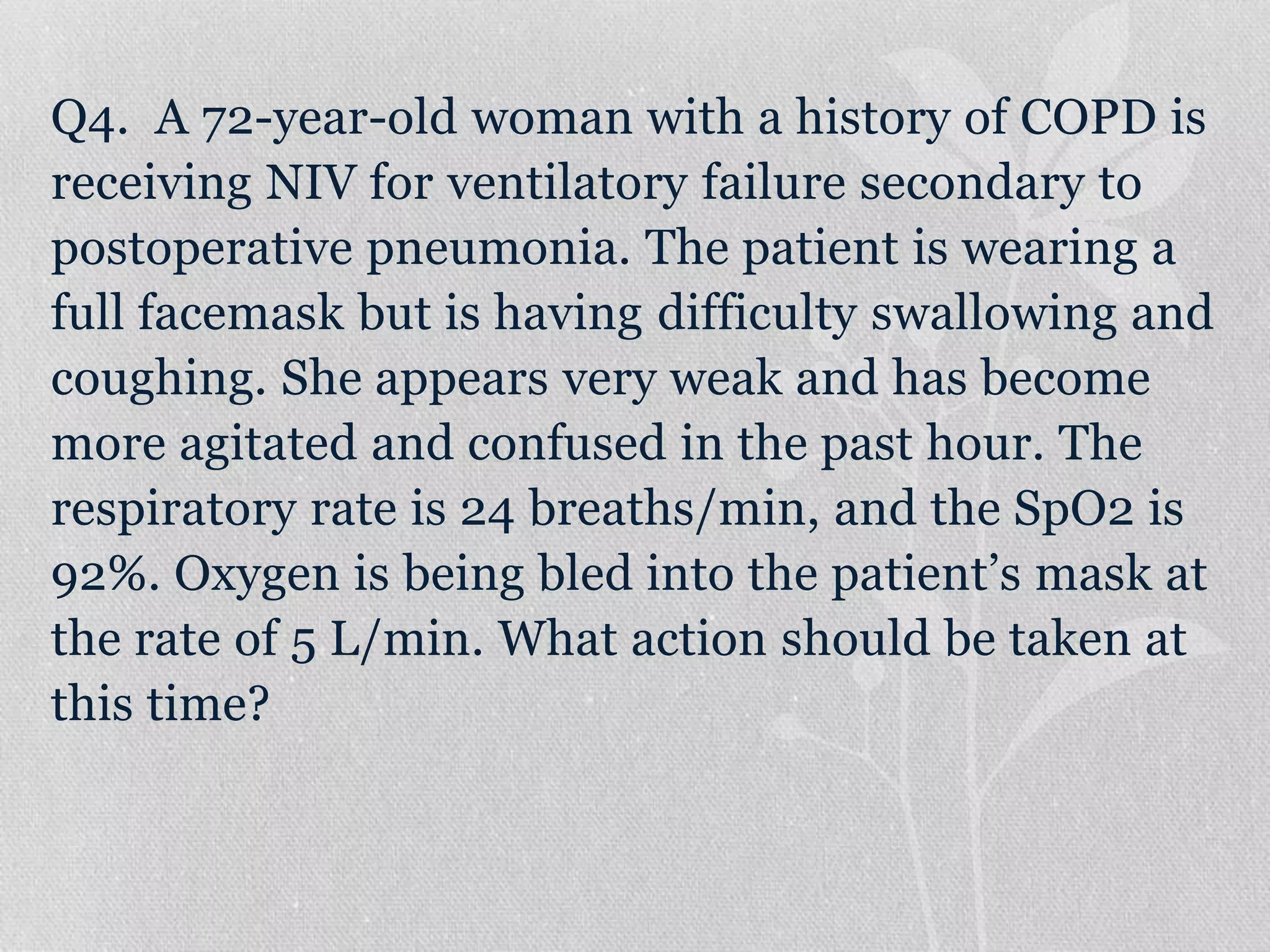 Q4. A 72-year-old woman with a history of COPD is
receiving NIV for ventilatory failure secondary to
postoperative pneumonia. The patient is wearing a
full facemask but is having difficulty swallowing and
coughing. She appears very weak and has become
more agitated and confused in the past hour. The
respiratory rate is 24 breaths/min, and the SpO2 is
92%. Oxygen is being bled into the patient’s mask at
the rate of 5 L/min. What action should be taken at
this time?
 