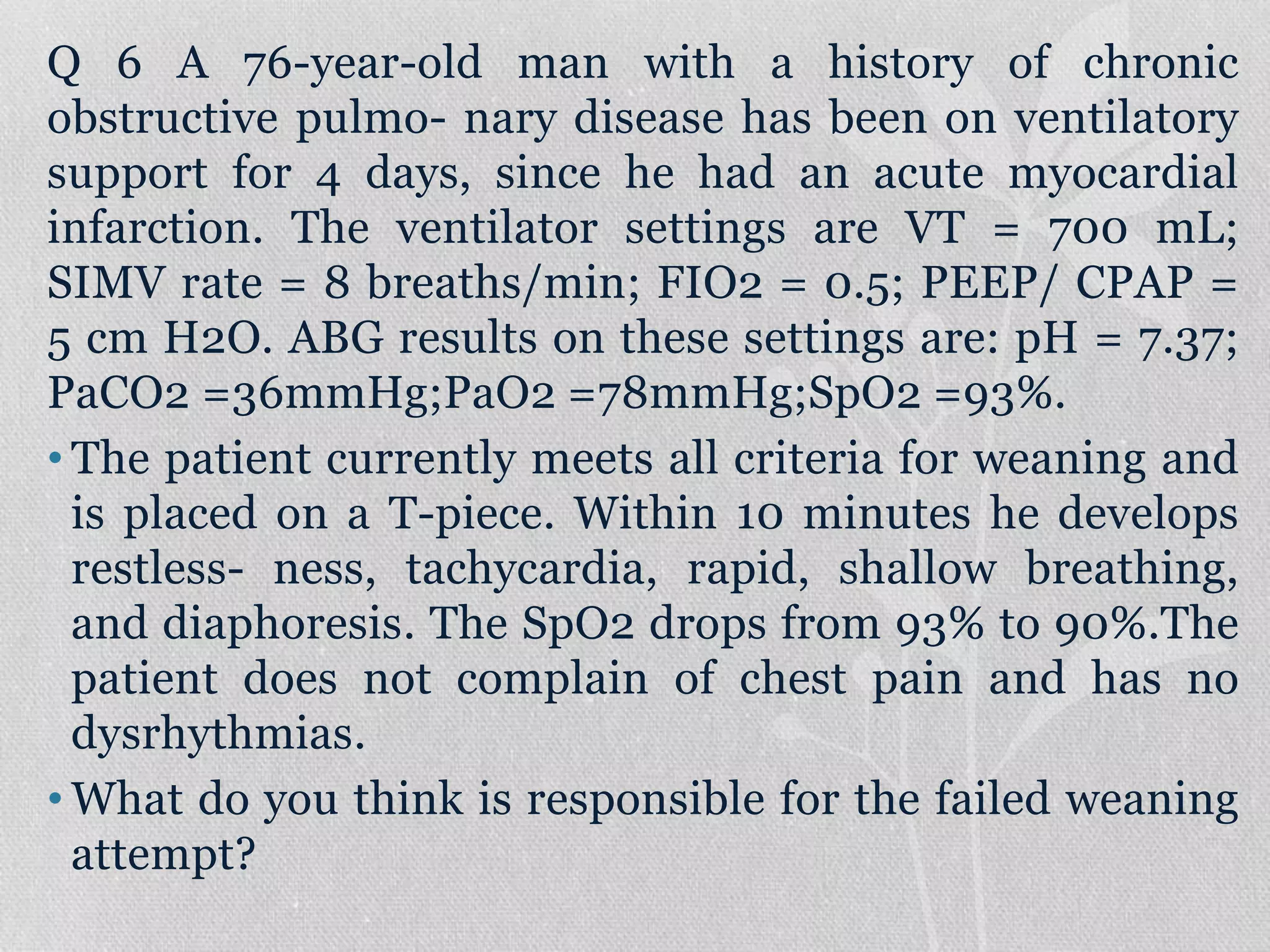 Q 6 A 76-year-old man with a history of chronic
obstructive pulmo- nary disease has been on ventilatory
support for 4 days, since he had an acute myocardial
infarction. The ventilator settings are VT = 700 mL;
SIMV rate = 8 breaths/min; FIO2 = 0.5; PEEP/ CPAP =
5 cm H2O. ABG results on these settings are: pH = 7.37;
PaCO2 =36mmHg;PaO2 =78mmHg;SpO2 =93%.
• The patient currently meets all criteria for weaning and
is placed on a T-piece. Within 10 minutes he develops
restless- ness, tachycardia, rapid, shallow breathing,
and diaphoresis. The SpO2 drops from 93% to 90%.The
patient does not complain of chest pain and has no
dysrhythmias.
• What do you think is responsible for the failed weaning
attempt?
 