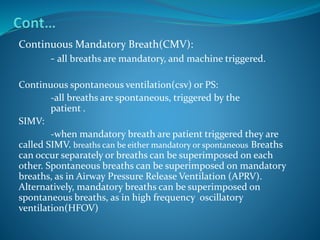 Continuous Mandatory Breath(CMV):
- all breaths are mandatory, and machine triggered.
Continuous spontaneous ventilation(csv) or PS:
-all breaths are spontaneous, triggered by the
patient .
SIMV:
-when mandatory breath are patient triggered they are
called SIMV. breaths can be either mandatory or spontaneous Breaths
can occur separately or breaths can be superimposed on each
other. Spontaneous breaths can be superimposed on mandatory
breaths, as in Airway Pressure Release Ventilation (APRV).
Alternatively, mandatory breaths can be superimposed on
spontaneous breaths, as in high frequency oscillatory
ventilation(HFOV)
 