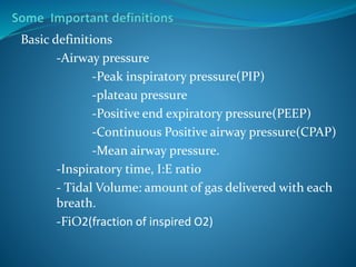 Basic definitions
-Airway pressure
-Peak inspiratory pressure(PIP)
-plateau pressure
-Positive end expiratory pressure(PEEP)
-Continuous Positive airway pressure(CPAP)
-Mean airway pressure.
-Inspiratory time, I:E ratio
- Tidal Volume: amount of gas delivered with each
breath.
-FiO2(fraction of inspired O2)
 