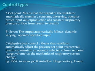 A)Set point: Means that the output of the ventilator
automatically matches a constant, unvarying, operator
preset input value(production of a constant inspiratory
pressure or flow from breath to breath)
B) Servo: The output automatically follows dynamic
varying , operator specified input.
C)Adaptive dual control : Means that ventilator
automatically adjust the pressure set point over several
breaths to maintain an operator selected volume set point
(target volume) as the mechanics of respiratory system
change)
Eg: PRVC in servo 300 & Autoflow Drager evita 4, E-vent,
 