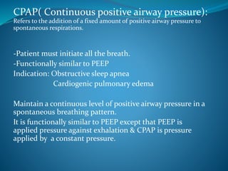 CPAP( Continuous positive airway pressure):
Refers to the addition of a fixed amount of positive airway pressure to
spontaneous respirations.
-Patient must initiate all the breath.
-Functionally similar to PEEP
Indication: Obstructive sleep apnea
Cardiogenic pulmonary edema
Maintain a continuous level of positive airway pressure in a
spontaneous breathing pattern.
It is functionally similar to PEEP except that PEEP is
applied pressure against exhalation & CPAP is pressure
applied by a constant pressure.
 