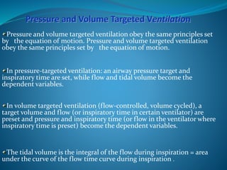 Pressure and volume targeted ventilation obey the same principles set
by the equation of motion. Pressure and volume targeted ventilation
obey the same principles set by the equation of motion.
In pressure-targeted ventilation: an airway pressure target and
inspiratory time are set, while flow and tidal volume become the
dependent variables.
In volume targeted ventilation (flow-controlled, volume cycled), a
target volume and flow (or inspiratory time in certain ventilator) are
preset and pressure and inspiratory time (or flow in the ventilator where
inspiratory time is preset) become the dependent variables.
The tidal volume is the integral of the flow during inspiration = area
under the curve of the flow time curve during inspiration .
 