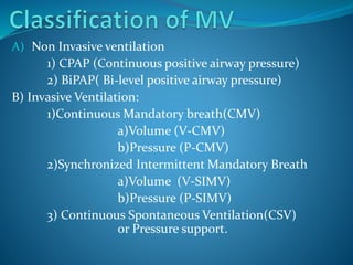 A) Non Invasive ventilation
1) CPAP (Continuous positive airway pressure)
2) BiPAP( Bi-level positive airway pressure)
B) Invasive Ventilation:
1)Continuous Mandatory breath(CMV)
a)Volume (V-CMV)
b)Pressure (P-CMV)
2)Synchronized Intermittent Mandatory Breath
a)Volume (V-SIMV)
b)Pressure (P-SIMV)
3) Continuous Spontaneous Ventilation(CSV)
or Pressure support.
 