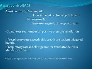 Assist control :a) Volume AC
Flow targeted , volume cycle breath
b) Pressure AC
Pressure targeted, time cycle breath
-Guarantees set number of positive pressure ventilation
-If respiratory rate exceeds this breath are patient triggered
breath.
If respiratory rate is below guarantee ventilator delivers
Mandatory breath.
(In ICU E-vent & pneumovent no AC mode Only in 2 China machine Name as APNEA mode)
 