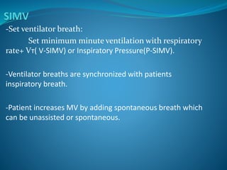 -Set ventilator breath:
Set minimum minute ventilation with respiratory
rate+ Vт( V-SIMV) or Inspiratory Pressure(P-SIMV).
-Ventilator breaths are synchronized with patients
inspiratory breath.
-Patient increases MV by adding spontaneous breath which
can be unassisted or spontaneous.
 