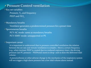 Pressure Control ventilation
Key set variables:
•Pressure, TI, and frequency
•PEEP and FIO2
Mandatory breaths
•Ventilator generates a predetermined pressure for a preset time
Spontaneous breaths
•PCV-AC mode: same as mandatory breaths
•PCV-SIMV mode: unsupported or PS
Important caveat
•It is important to understand that in pressure-controlled ventilation the relation
between the set rate and minute ventilation is complex. Above a certain frequency
(e.g., when intrinsic PEEP is created due to a reduced expiratory time), the driving
pressure (set PC pressure – PEEPtotal) starts to drop--and so does the delivered tidal
volume.
•A pneumothorax or other adverse change in the mechanics of the respiratory system
will not trigger a high alarm pressure but a low tidal volume alarm instead.
 