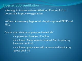 -Strategy to inverse ratio ventilation I:E ration I>E to
potentially improve oxygenation.
-When pt is severely hypoxemic despite optimal PEEP and
FiO₂.
Can be used Volume or pressure limited MV
- In pressure:- Increase I:E ration
-In volume:- Ramp wave is reduced Peak inspiratory
flow rate Until I>E.
-In volume square wave add increase end inspiratory
pause until I>E
 