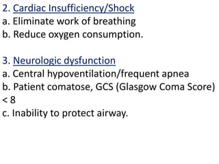 2. Cardiac Insufficiency/Shock
a. Eliminate work of breathing
b. Reduce oxygen consumption.
3. Neurologic dysfunction
a. Central hypoventilation/frequent apnea
b. Patient comatose, GCS (Glasgow Coma Score)
< 8
c. Inability to protect airway.
 