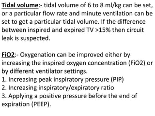Tidal volume:- tidal volume of 6 to 8 ml/kg can be set,
or a particular flow rate and minute ventilation can be
set to get a particular tidal volume. If the difference
between inspired and expired TV >15% then circuit
leak is suspected.
FiO2:- Oxygenation can be improved either by
increasing the inspired oxygen concentration (FiO2) or
by different ventilator settings.
1. Increasing peak inspiratory pressure (PIP)
2. Increasing inspiratory/expiratory ratio
3. Applying a positive pressure before the end of
expiration (PEEP).
 