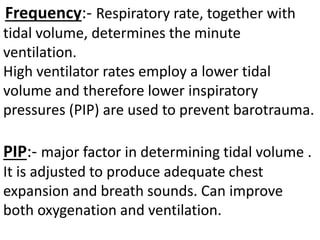 Frequency:- Respiratory rate, together with
tidal volume, determines the minute
ventilation.
High ventilator rates employ a lower tidal
volume and therefore lower inspiratory
pressures (PIP) are used to prevent barotrauma.
PIP:- major factor in determining tidal volume .
It is adjusted to produce adequate chest
expansion and breath sounds. Can improve
both oxygenation and ventilation.
 