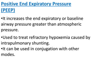 Positive End Expiratory Pressure
(PEEP)
•It increases the end expiratory or baseline
airway pressure greater than atmospheric
pressure.
•Used to treat refractory hypoxemia caused by
intrapulmonary shunting.
•It can be used in conjugation with other
modes.
 