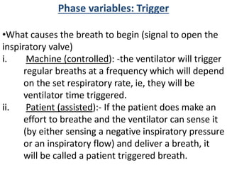 Phase variables: Trigger
•What causes the breath to begin (signal to open the
inspiratory valve)
i. Machine (controlled): -the ventilator will trigger
regular breaths at a frequency which will depend
on the set respiratory rate, ie, they will be
ventilator time triggered.
ii. Patient (assisted):- If the patient does make an
effort to breathe and the ventilator can sense it
(by either sensing a negative inspiratory pressure
or an inspiratory flow) and deliver a breath, it
will be called a patient triggered breath.
 