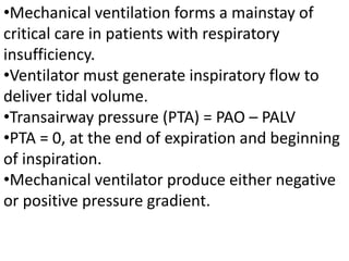 •Mechanical ventilation forms a mainstay of
critical care in patients with respiratory
insufficiency.
•Ventilator must generate inspiratory flow to
deliver tidal volume.
•Transairway pressure (PTA) = PAO – PALV
•PTA = 0, at the end of expiration and beginning
of inspiration.
•Mechanical ventilator produce either negative
or positive pressure gradient.
 