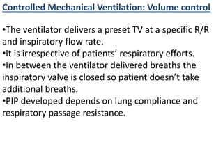 Controlled Mechanical Ventilation: Volume control
•The ventilator delivers a preset TV at a specific R/R
and inspiratory flow rate.
•It is irrespective of patients’ respiratory efforts.
•In between the ventilator delivered breaths the
inspiratory valve is closed so patient doesn’t take
additional breaths.
•PIP developed depends on lung compliance and
respiratory passage resistance.
 