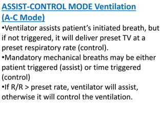 ASSIST-CONTROL MODE Ventilation
(A-C Mode)
•Ventilator assists patient’s initiated breath, but
if not triggered, it will deliver preset TV at a
preset respiratory rate (control).
•Mandatory mechanical breaths may be either
patient triggered (assist) or time triggered
(control)
•If R/R > preset rate, ventilator will assist,
otherwise it will control the ventilation.
 