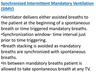 Synchronized Intermittent Mandatory Ventilation
(SIMV)
•Ventilator delivers either assisted breaths to
the patient at the beginning of a spontaneous
breath or time triggered mandatory breaths.
•Synchronization window- time interval just
prior to time triggering.
•Breath stacking is avoided as mandatory
breaths are synchronized with spontaneous
breaths.
•In between mandatory breaths patient is
allowed to take spontaneous breath at any TV.
 