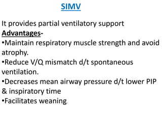 SIMV
It provides partial ventilatory support
Advantages-
•Maintain respiratory muscle strength and avoid
atrophy.
•Reduce V/Q mismatch d/t spontaneous
ventilation.
•Decreases mean airway pressure d/t lower PIP
& inspiratory time
•Facilitates weaning.
 