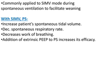 •Commonly applied to SIMV mode during
spontaneous ventilation to facilitate weaning
With SIMV, PS-
•Increase patient’s spontaneous tidal volume.
•Dec. spontaneous respiratory rate.
•Decreases work of breathing.
•Addition of extrinsic PEEP to PS increases its efficacy.
 